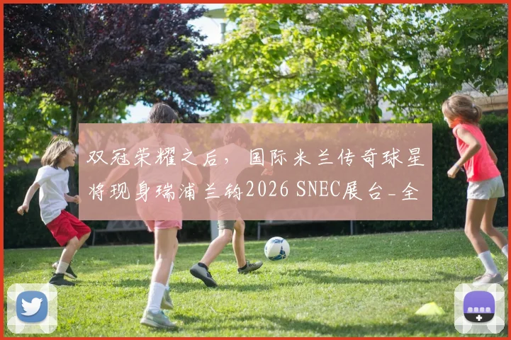 双冠荣耀之后，国际米兰传奇球星将现身瑞浦兰钧2026 SNEC展台_全球_储能_能源