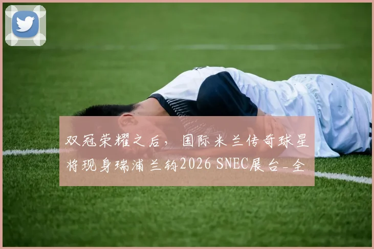 双冠荣耀之后，国际米兰传奇球星将现身瑞浦兰钧2026 SNEC展台_全球_储能_能源
