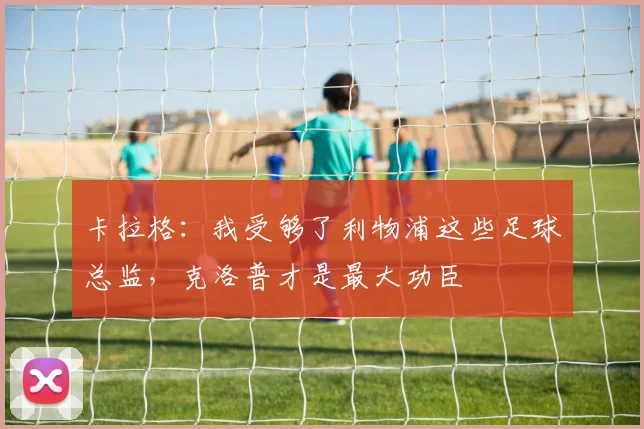 卡拉格：我受够了利物浦这些足球总监，克洛普才是最大功臣