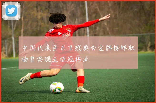 中国代表团东京残奥会金牌榜蝉联榜首实现五连冠伟业