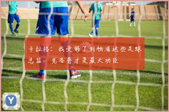 卡拉格：我受够了利物浦这些足球总监，克洛普才是最大功臣