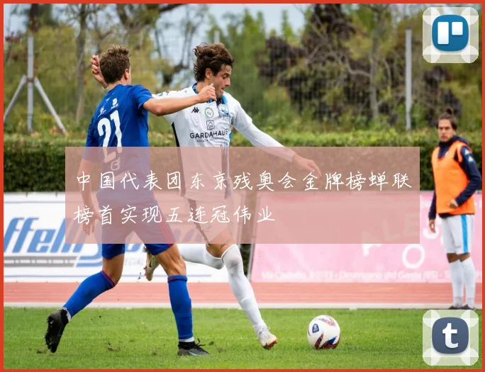 中国代表团东京残奥会金牌榜蝉联榜首实现五连冠伟业