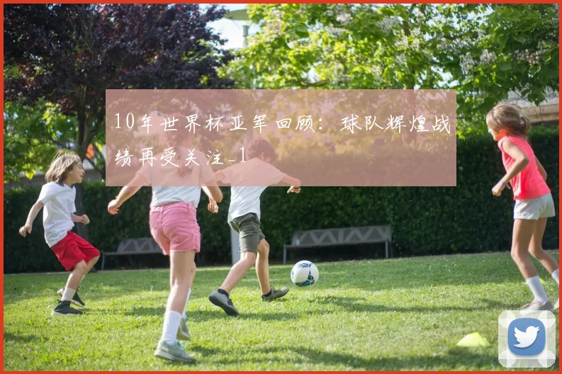 10年世界杯亚军回顾：球队辉煌战绩再受关注_1
