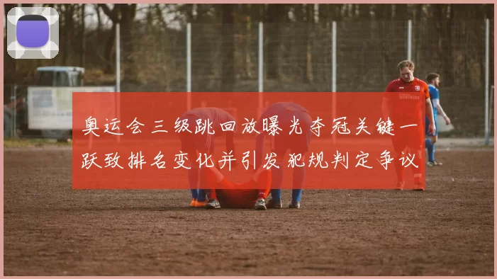 奥运会三级跳回放曝光夺冠关键一跃致排名变化并引发犯规判定争议