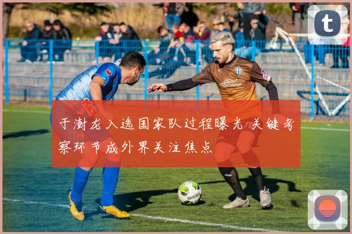 于澍龙入选国家队过程曝光 关键考察环节成外界关注焦点