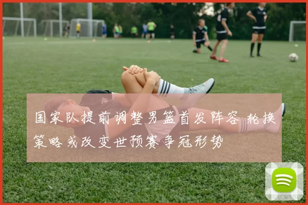 国家队提前调整男篮首发阵容 轮换策略或改变世预赛争冠形势