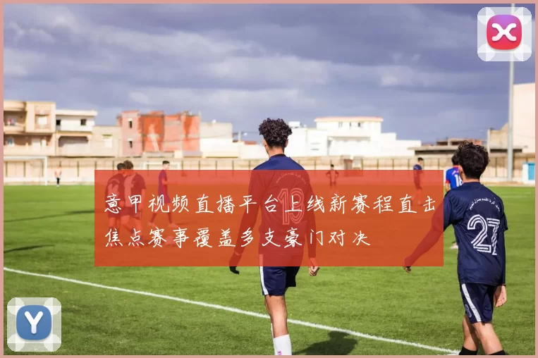 意甲视频直播平台上线新赛程直击焦点赛事覆盖多支豪门对决
