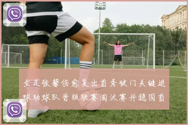 女足张馨伤愈复出首秀破门关键进球助球队晋级联赛淘汰赛并稳固首发