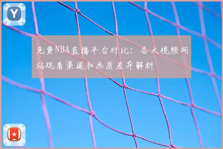 免费NBA直播平台对比：各大视频网站观看渠道和画质差异解析