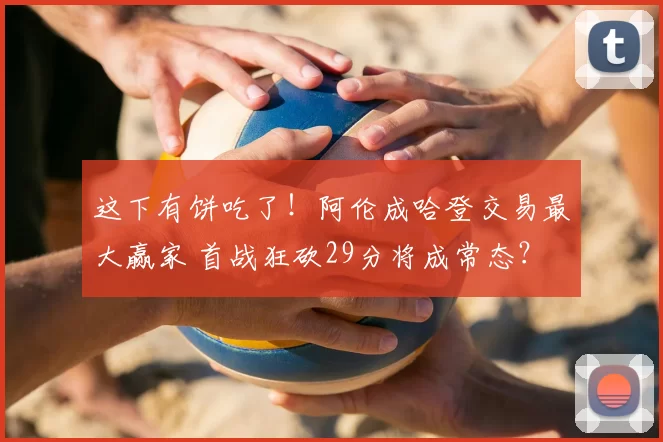 这下有饼吃了！阿伦成哈登交易最大赢家 首战狂砍29分将成常态？