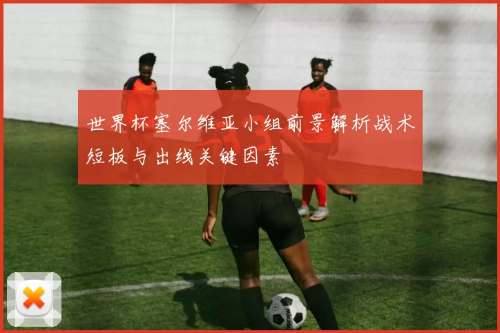 世界杯塞尔维亚小组前景解析战术短板与出线关键因素