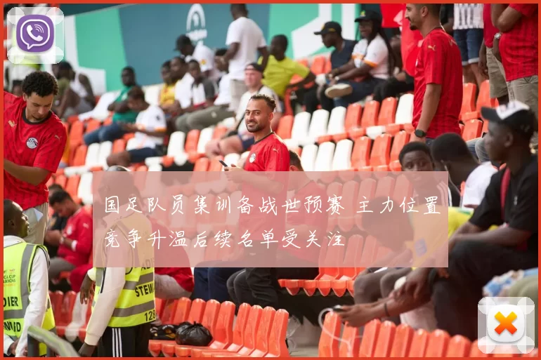 国足队员集训备战世预赛 主力位置竞争升温后续名单受关注