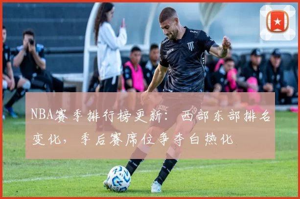 NBA赛季排行榜更新：西部东部排名变化，季后赛席位争夺白热化