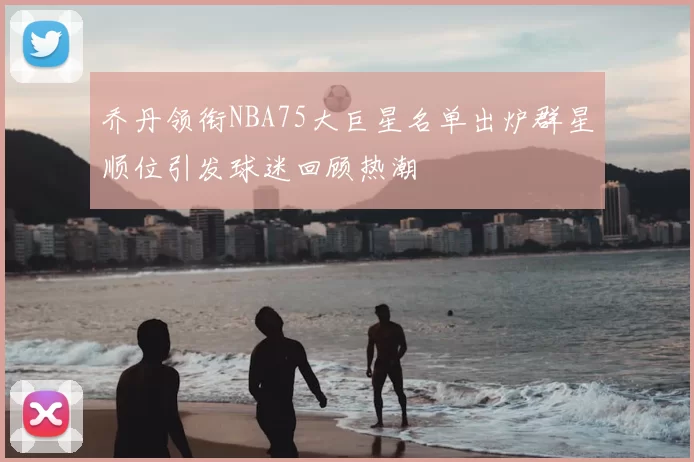 乔丹领衔NBA75大巨星名单出炉群星顺位引发球迷回顾热潮