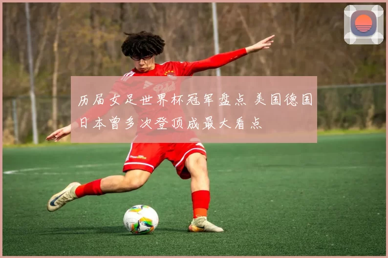 历届女足世界杯冠军盘点 美国德国日本曾多次登顶成最大看点