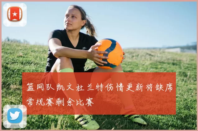 篮网队凯文杜兰特伤情更新将缺席常规赛剩余比赛