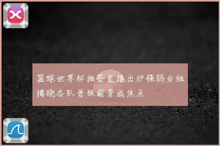 篮球世界杯抽签直播出炉强弱分组揭晓各队晋级前景成焦点