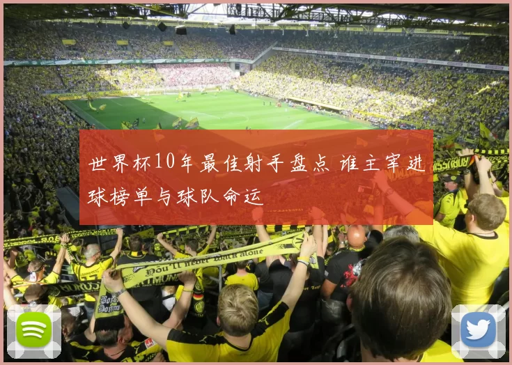 世界杯10年最佳射手盘点 谁主宰进球榜单与球队命运