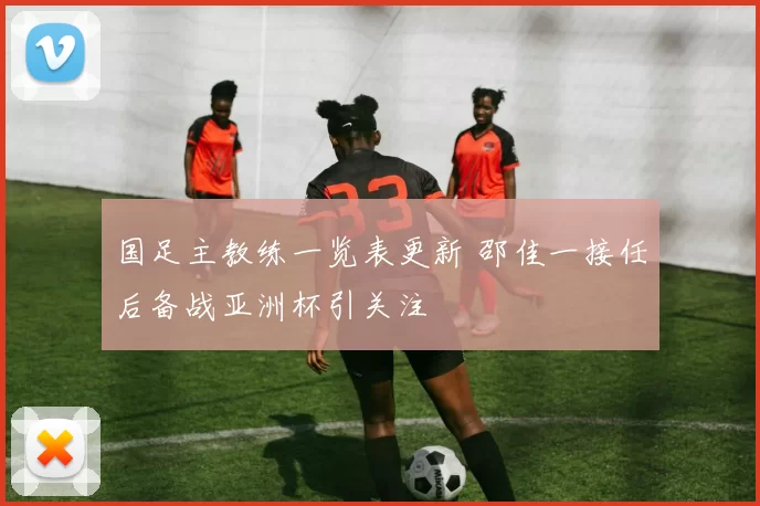 国足主教练一览表更新 邵佳一接任后备战亚洲杯引关注