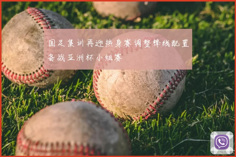 国足集训再迎热身赛调整锋线配置备战亚洲杯小组赛