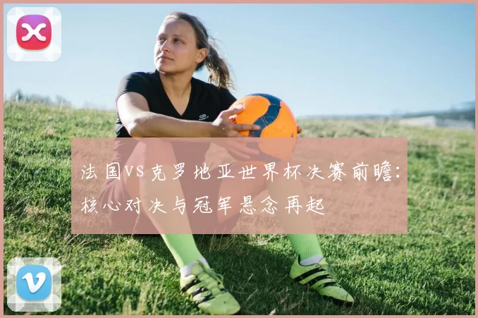 法国vs克罗地亚世界杯决赛前瞻：核心对决与冠军悬念再起