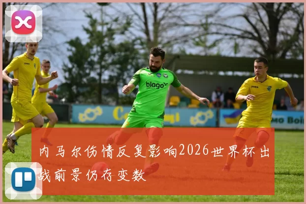内马尔伤情反复影响2026世界杯出战前景仍存变数