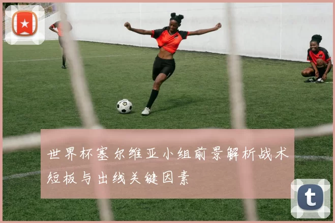 世界杯塞尔维亚小组前景解析战术短板与出线关键因素