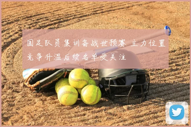 国足队员集训备战世预赛 主力位置竞争升温后续名单受关注