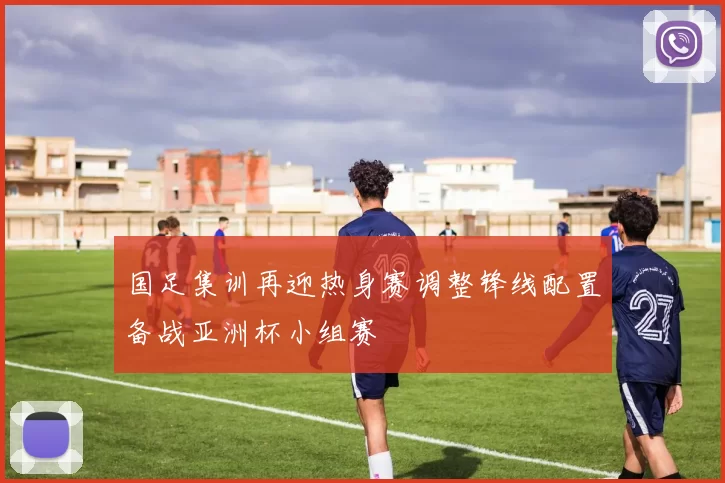 国足集训再迎热身赛调整锋线配置备战亚洲杯小组赛