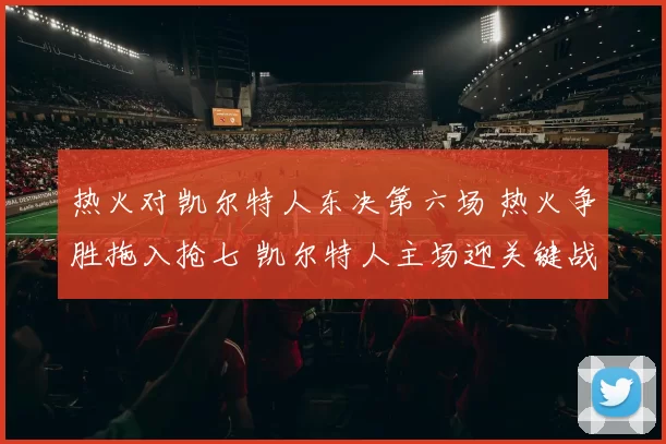 热火对凯尔特人东决第六场 热火争胜拖入抢七 凯尔特人主场迎关键战