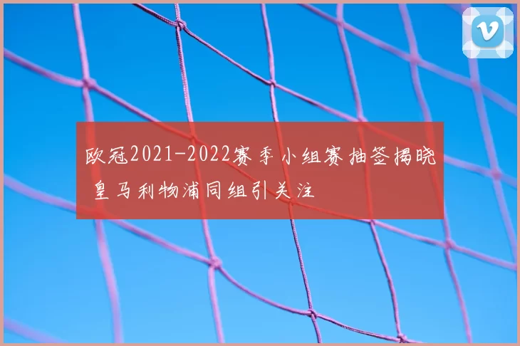 欧冠2021-2022赛季小组赛抽签揭晓 皇马利物浦同组引关注