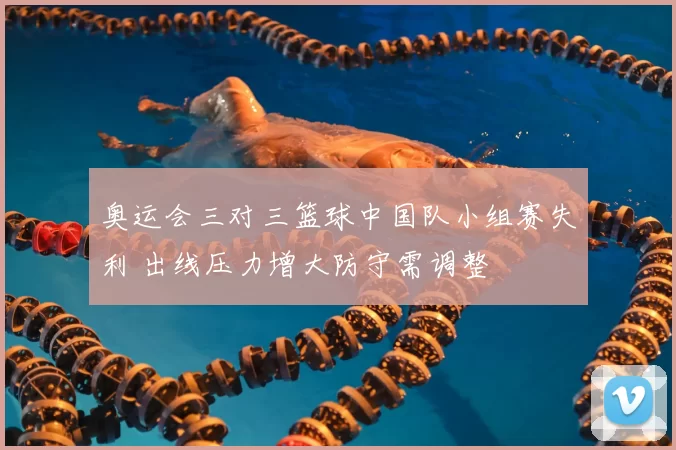 奥运会三对三篮球中国队小组赛失利 出线压力增大防守需调整