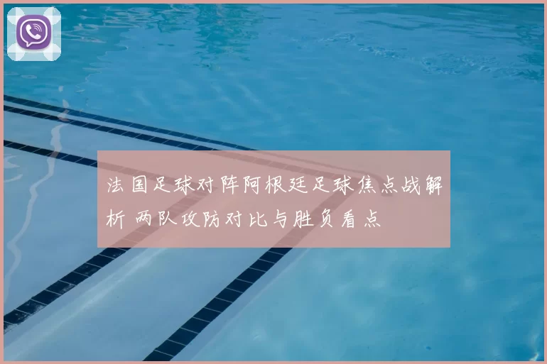法国足球对阵阿根廷足球焦点战解析 两队攻防对比与胜负看点