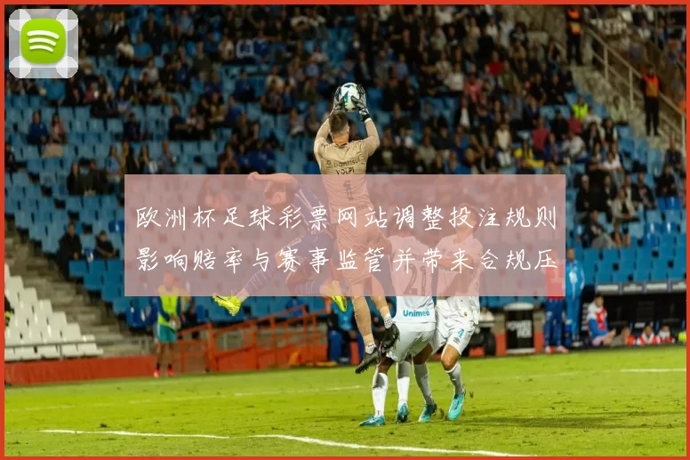欧洲杯足球彩票网站调整投注规则影响赔率与赛事监管并带来合规压力
