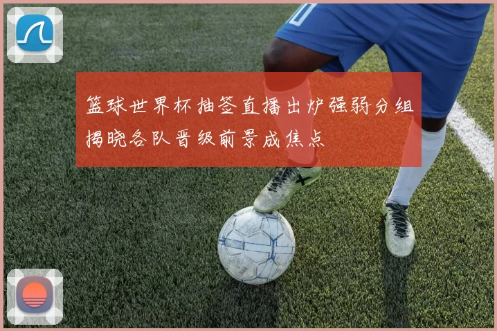 篮球世界杯抽签直播出炉强弱分组揭晓各队晋级前景成焦点