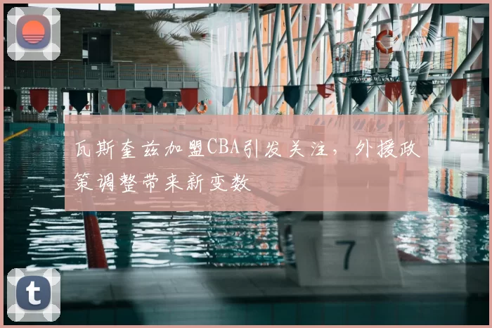 瓦斯奎兹加盟CBA引发关注，外援政策调整带来新变数