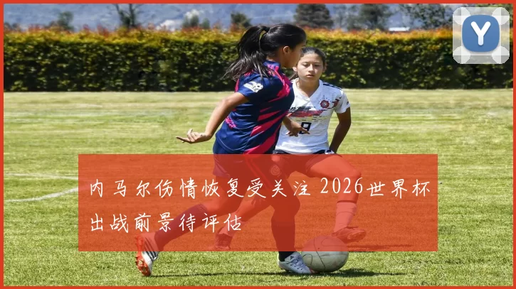 内马尔伤情恢复受关注 2026世界杯出战前景待评估