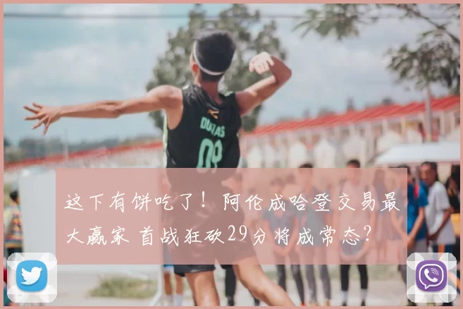 这下有饼吃了！阿伦成哈登交易最大赢家 首战狂砍29分将成常态？