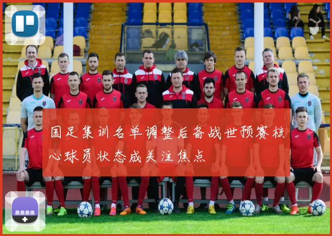 国足集训名单调整后备战世预赛核心球员状态成关注焦点