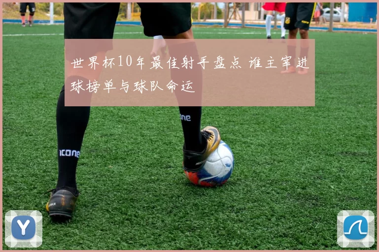 世界杯10年最佳射手盘点 谁主宰进球榜单与球队命运