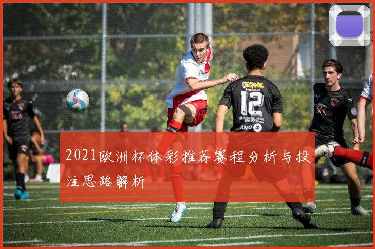 2021欧洲杯体彩推荐赛程分析与投注思路解析
