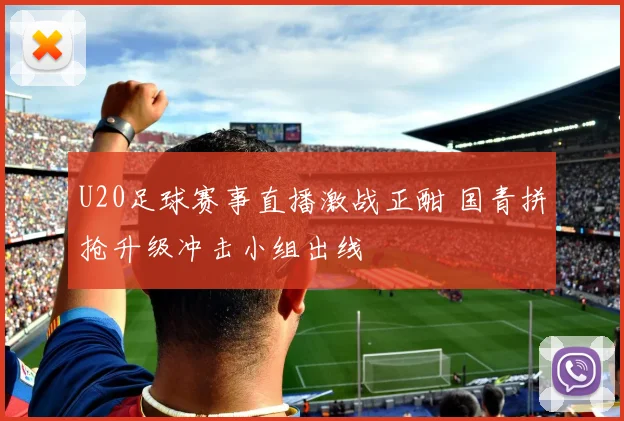 U20足球赛事直播激战正酣 国青拼抢升级冲击小组出线
