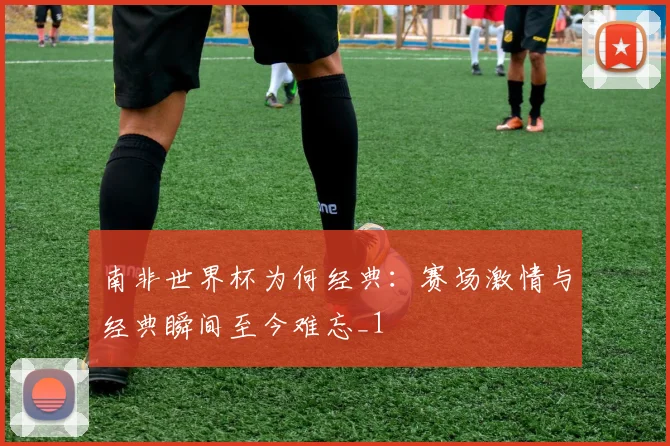 南非世界杯为何经典：赛场激情与经典瞬间至今难忘_1