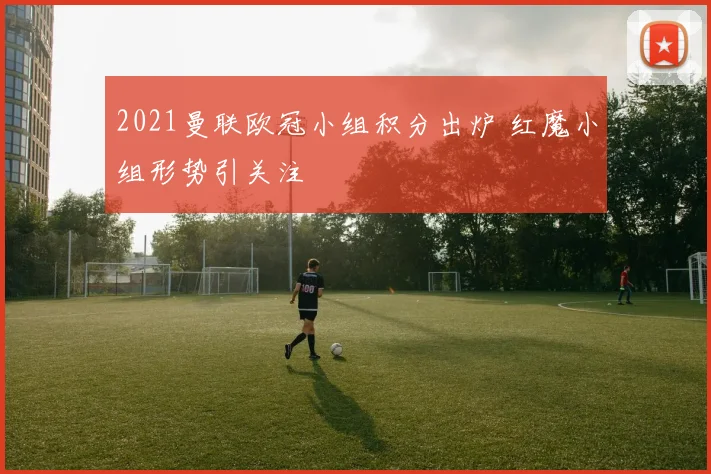 2021曼联欧冠小组积分出炉 红魔小组形势引关注