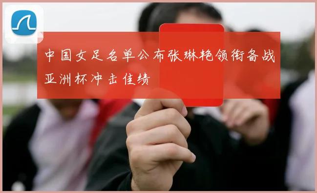 中国女足名单公布张琳艳领衔备战亚洲杯冲击佳绩